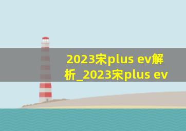 2023宋plus ev解析_2023宋plus ev